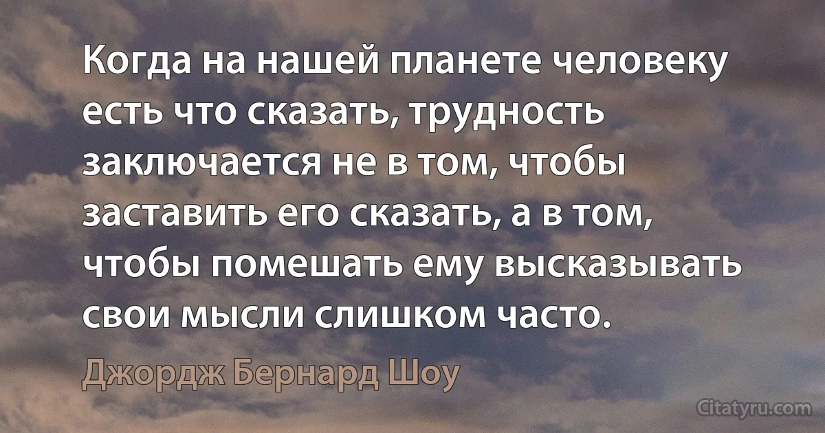 Когда на нашей планете человеку есть что сказать, трудность заключается не в том, чтобы заставить его сказать, а в том, чтобы помешать ему высказывать свои мысли слишком часто. (Джордж Бернард Шоу)