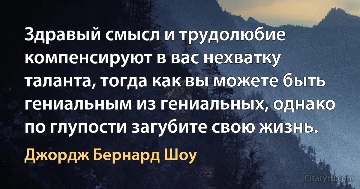 Здравый смысл и трудолюбие компенсируют в вас нехватку таланта, тогда как вы можете быть гениальным из гениальных, однако по глупости загубите свою жизнь. (Джордж Бернард Шоу)