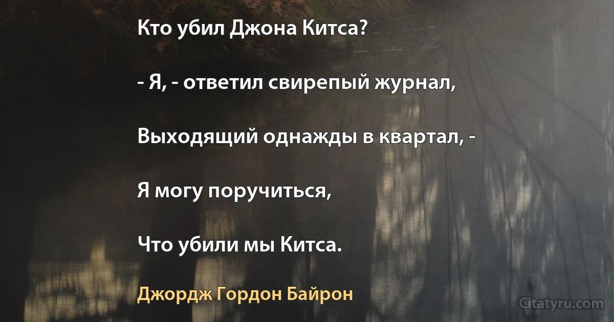 Кто убил Джона Китса?

- Я, - ответил свирепый журнал,

Выходящий однажды в квартал, -

Я могу поручиться,

Что убили мы Китса. (Джордж Гордон Байрон)