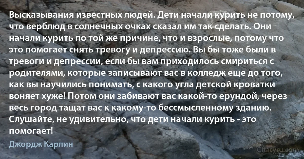 Высказывания известных людей. Дети начали курить не потому, что верблюд в солнечных очках сказал им так сделать. Они начали курить по той же причине, что и взрослые, потому что это помогает снять тревогу и депрессию. Вы бы тоже были в тревоги и депрессии, если бы вам приходилось смириться с родителями, которые записывают вас в колледж еще до того, как вы научились понимать, с какого угла детской кроватки воняет хуже! Потом они забивают вас какой-то ерундой, через весь город тащат вас к какому-то бессмысленному зданию. Слушайте, не удивительно, что дети начали курить - это помогает! (Джордж Карлин)