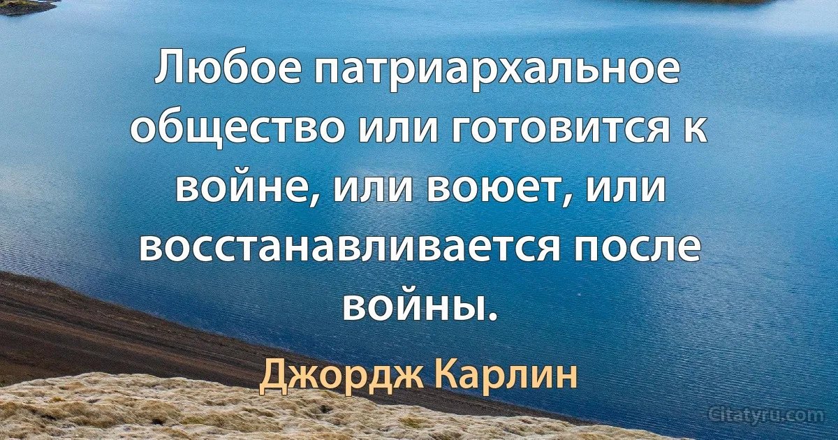 Любое патриархальное общество или готовится к войне, или воюет, или восстанавливается после войны. (Джордж Карлин)