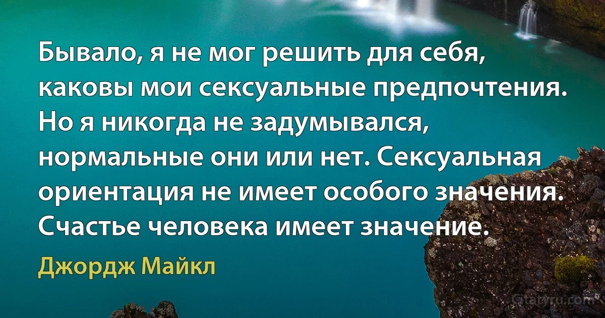 Бывало, я не мог решить для себя, каковы мои сексуальные предпочтения. Но я никогда не задумывался, нормальные они или нет. Сексуальная ориентация не имеет особого значения. Счастье человека имеет значение. (Джордж Майкл)