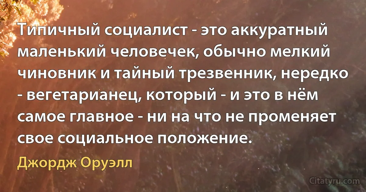 Типичный социалист - это аккуратный маленький человечек, обычно мелкий чиновник и тайный трезвенник, нередко - вегетарианец, который - и это в нём самое главное - ни на что не променяет свое социальное положение. (Джордж Оруэлл)