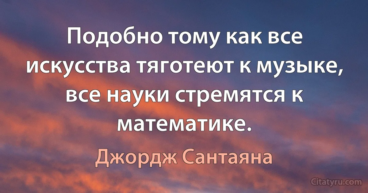 Подобно тому как все искусства тяготеют к музыке, все науки стремятся к математике. (Джордж Сантаяна)