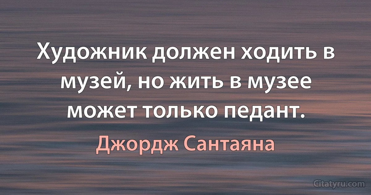 Художник должен ходить в музей, но жить в музее может только педант. (Джордж Сантаяна)