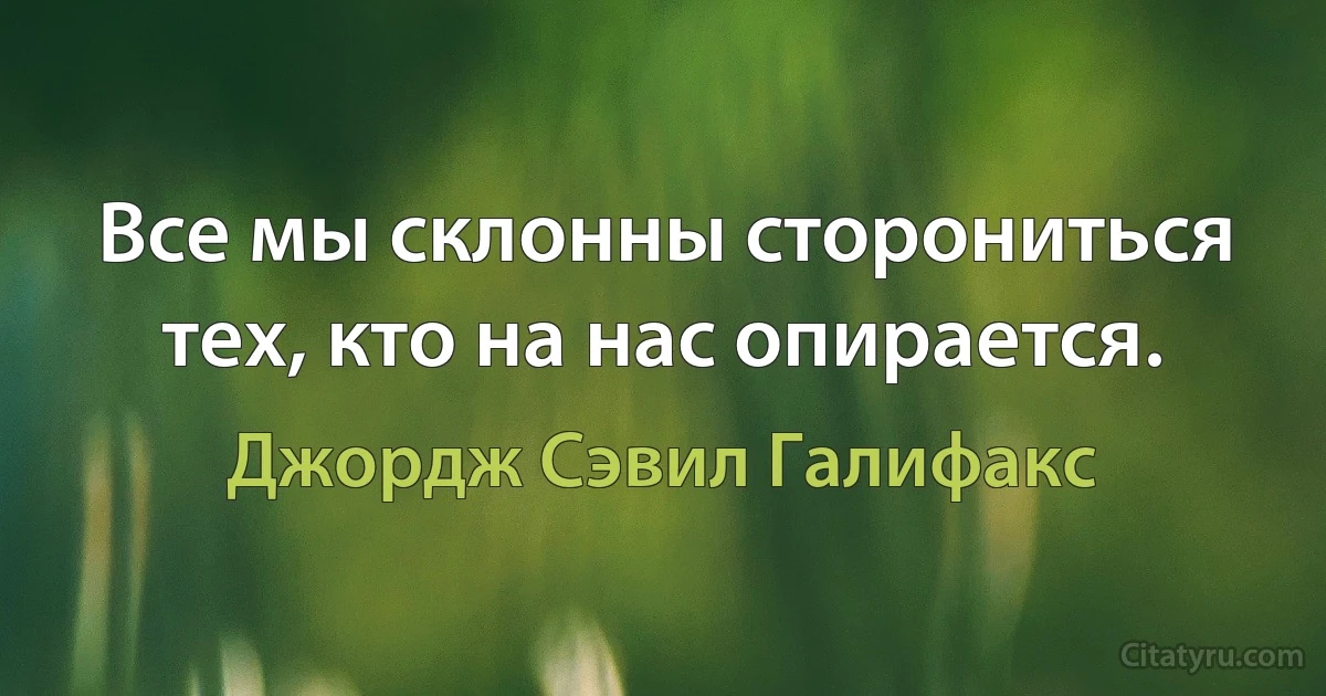 Все мы склонны сторониться тех, кто на нас опирается. (Джордж Сэвил Галифакс)