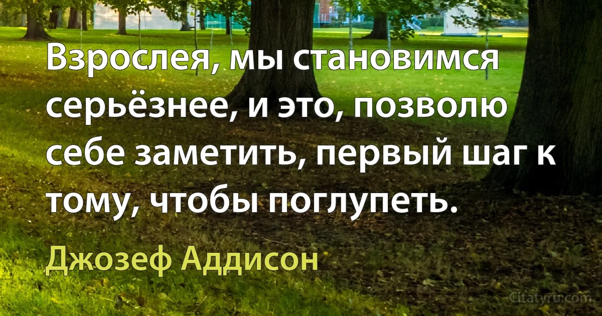 Взрослея, мы становимся серьёзнее, и это, позволю себе заметить, первый шаг к тому, чтобы поглупеть. (Джозеф Аддисон)