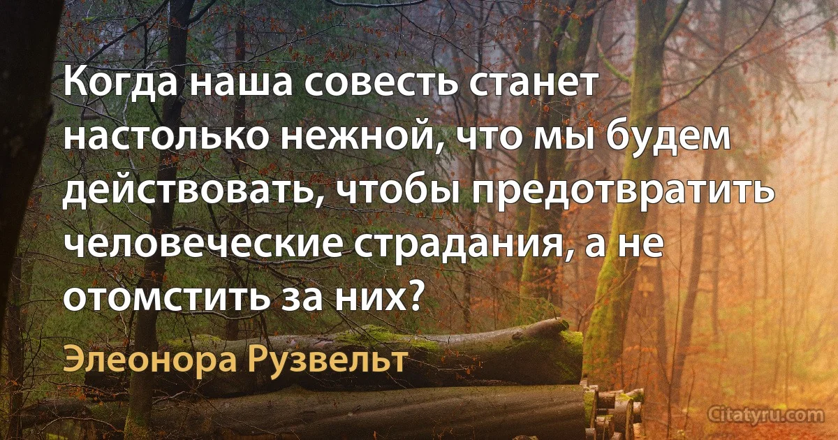 Когда наша совесть станет настолько нежной, что мы будем действовать, чтобы предотвратить человеческие страдания, а не отомстить за них? (Элеонора Рузвельт)