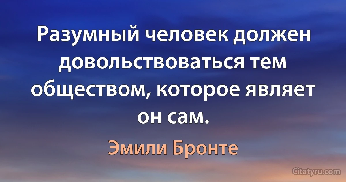 Разумный человек должен довольствоваться тем обществом, которое являет он сам. (Эмили Бронте)