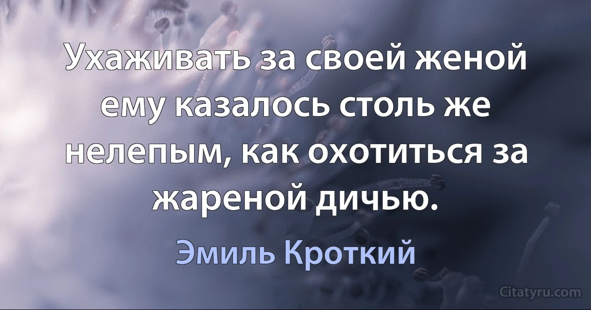 Ухаживать за своей женой ему казалось столь же нелепым, как охотиться за жареной дичью. (Эмиль Кроткий)