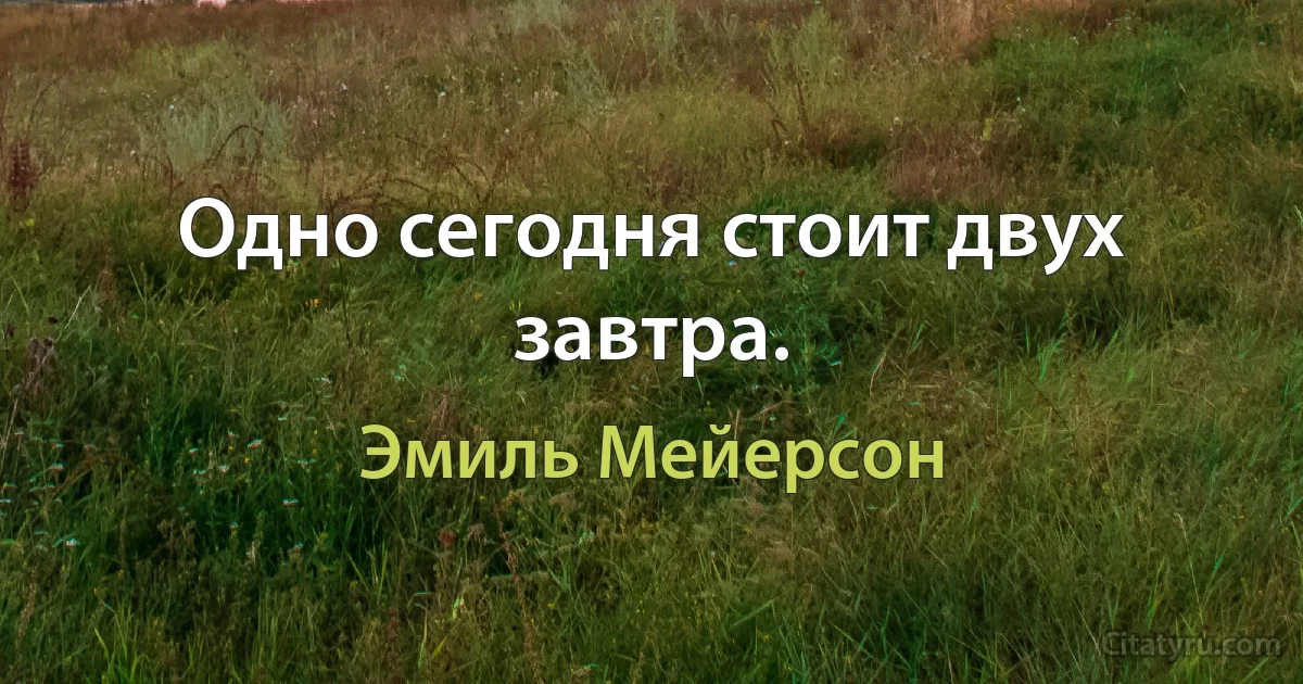 Одно сегодня стоит двух завтра. (Эмиль Мейерсон)