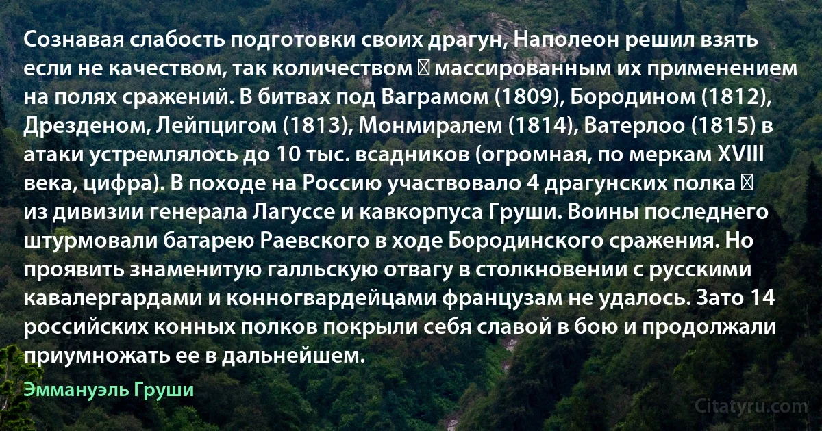 Сознавая слабость подготовки своих драгун, Наполеон решил взять если не качеством, так количеством ― массированным их применением на полях сражений. В битвах под Ваграмом (1809), Бородином (1812), Дрезденом, Лейпцигом (1813), Монмиралем (1814), Ватерлоо (1815) в атаки устремлялось до 10 тыс. всадников (огромная, по меркам XVIII века, цифра). В походе на Россию участвовало 4 драгунских полка ― из дивизии генерала Лагуссе и кавкорпуса Груши. Воины последнего штурмовали батарею Раевского в ходе Бородинского сражения. Но проявить знаменитую галльскую отвагу в столкновении с русскими кавалергардами и конногвардейцами французам не удалось. Зато 14 российских конных полков покрыли себя славой в бою и продолжали приумножать ее в дальнейшем. (Эммануэль Груши)