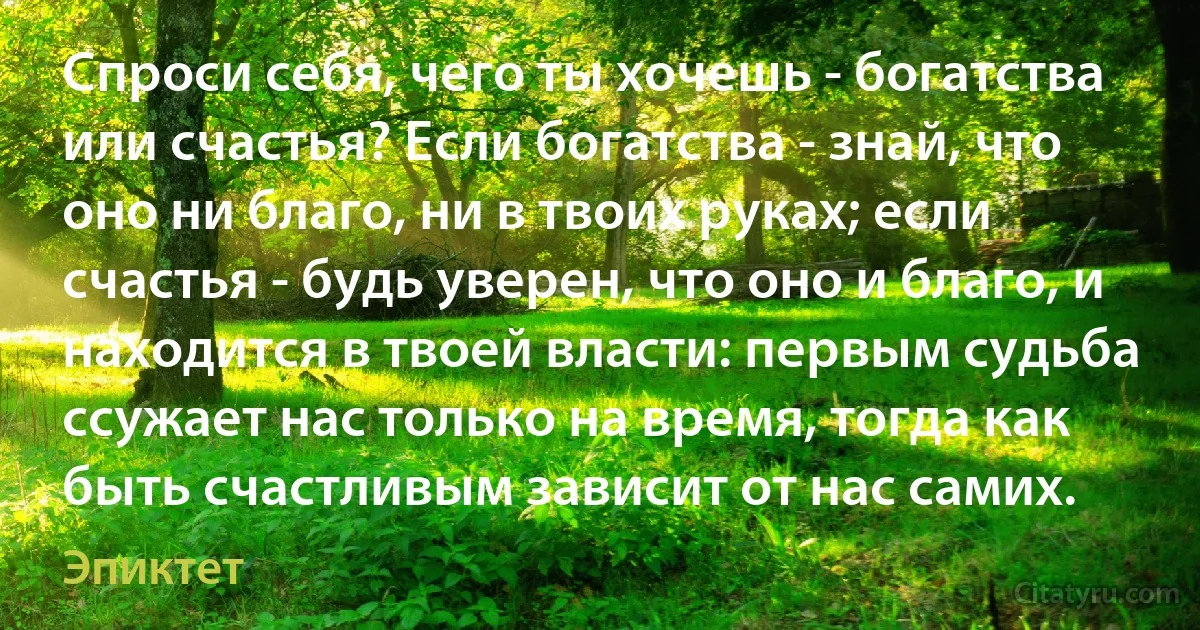 Спроси себя, чего ты хочешь - богатства или счастья? Если богатства - знай, что оно ни благо, ни в твоих руках; если счастья - будь уверен, что оно и благо, и находится в твоей власти: первым судьба ссужает нас только на время, тогда как быть счастливым зависит от нас самих. (Эпиктет)