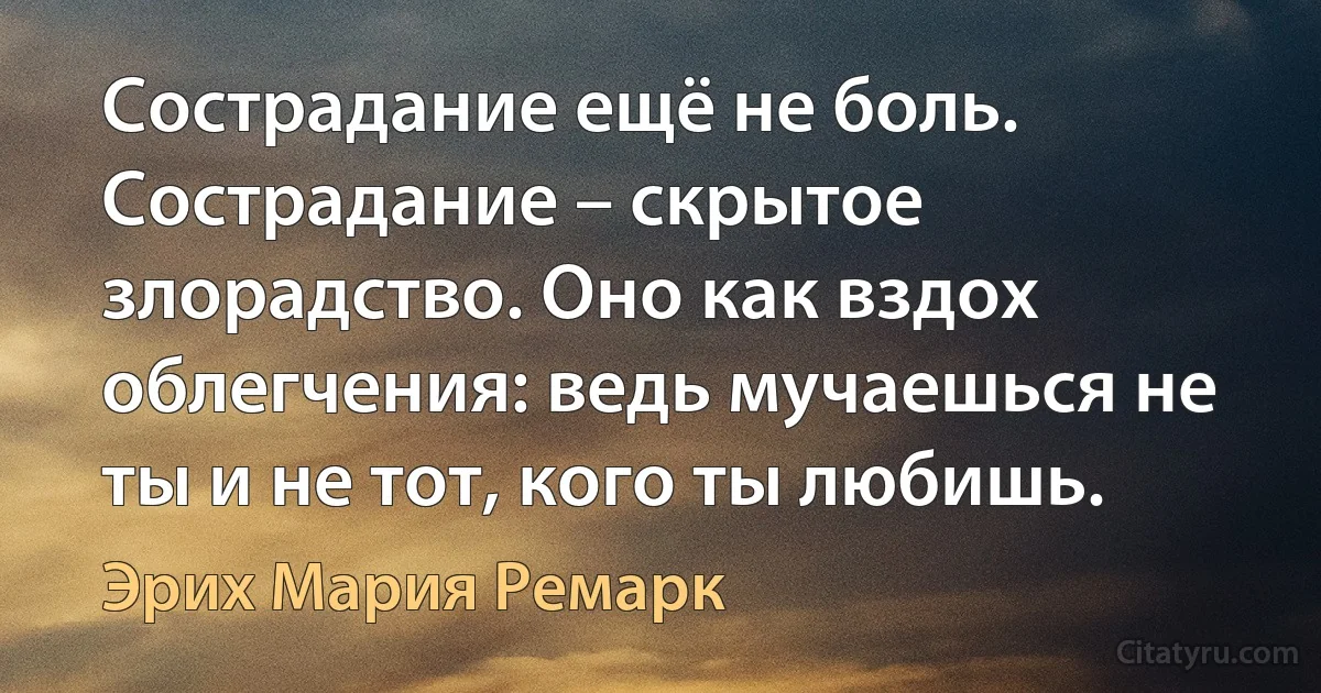 Сострадание ещё не боль. Сострадание – скрытое злорадство. Оно как вздох облегчения: ведь мучаешься не ты и не тот, кого ты любишь. (Эрих Мария Ремарк)