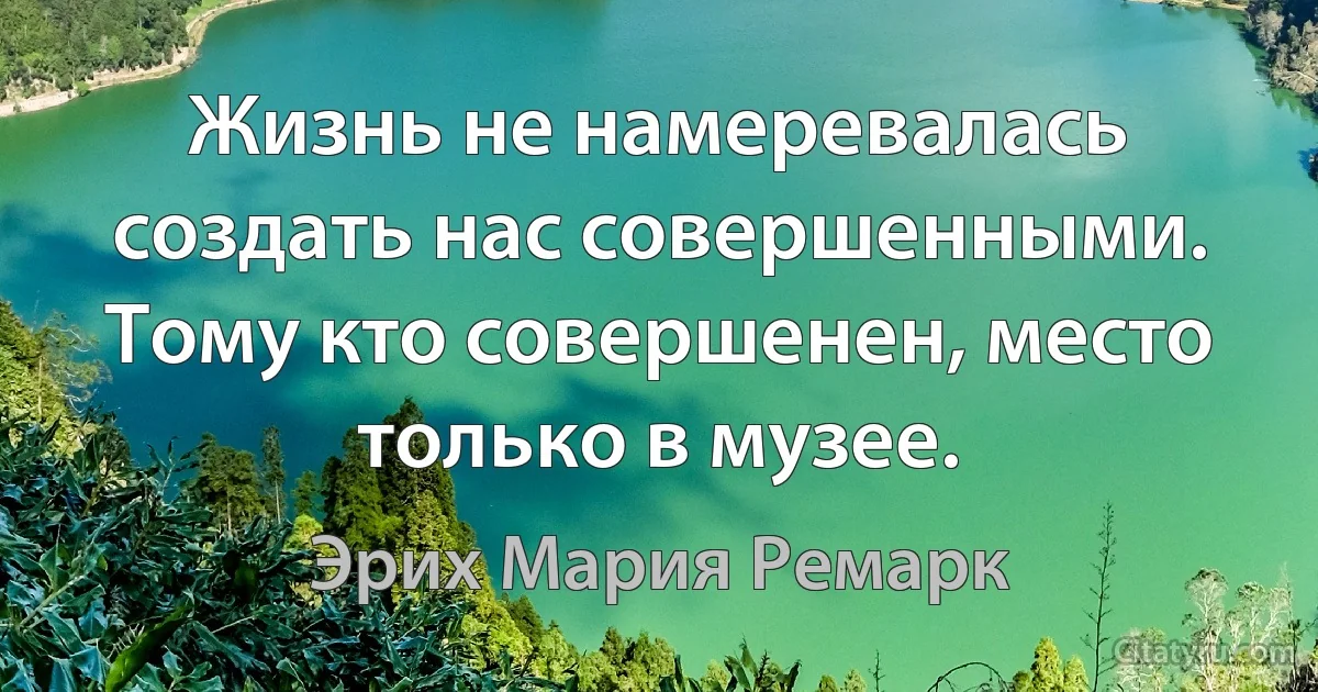 Жизнь не намеревалась создать нас совершенными. Тому кто совершенен, место только в музее. (Эрих Мария Ремарк)