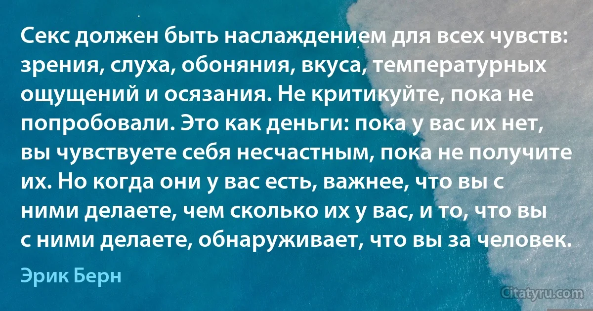 Секс должен быть наслаждением для всех чувств: зрения, слуха, обоняния, вкуса, температурных ощущений и осязания. Не критикуйте, пока не попробовали. Это как деньги: пока у вас их нет, вы чувствуете себя несчастным, пока не получите их. Но когда они у вас есть, важнее, что вы с ними делаете, чем сколько их у вас, и то, что вы с ними делаете, обнаруживает, что вы за человек. (Эрик Берн)