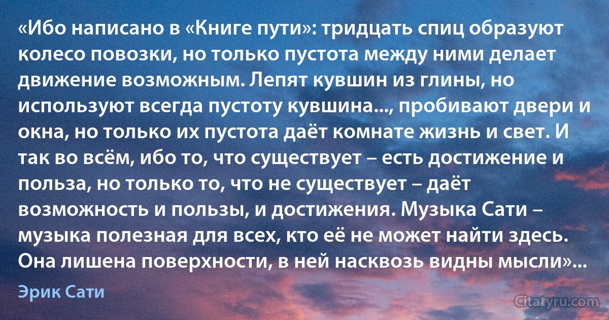 «Ибо написано в «Книге пути»: тридцать спиц образуют колесо повозки, но только пустота между ними делает движение возможным. Лепят кувшин из глины, но используют всегда пустоту кувшина..., пробивают двери и окна, но только их пустота даёт комнате жизнь и свет. И так во всём, ибо то, что существует – есть достижение и польза, но только то, что не существует – даёт возможность и пользы, и достижения. Музыка Сати – музыка полезная для всех, кто её не может найти здесь. Она лишена поверхности, в ней насквозь видны мысли»... (Эрик Сати)