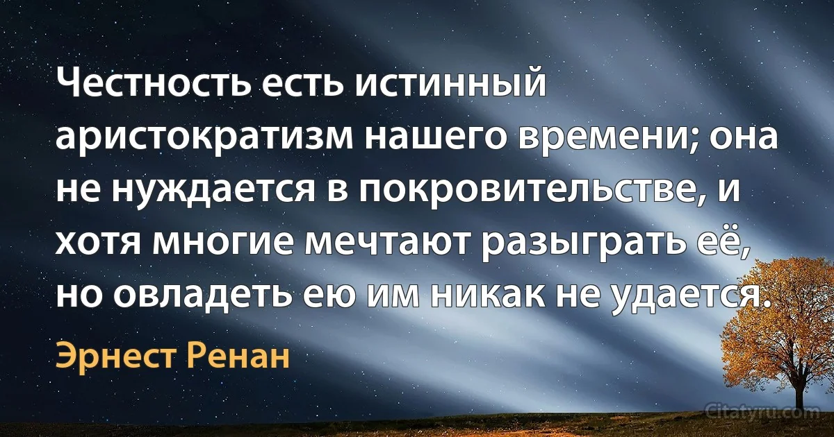 Честность есть истинный аристократизм нашего времени; она не нуждается в покровительстве, и хотя многие мечтают разыграть её, но овладеть ею им никак не удается. (Эрнест Ренан)