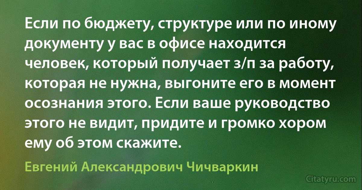 Если по бюджету, структуре или по иному документу у вас в офисе находится человек, который получает з/п за работу, которая не нужна, выгоните его в момент осознания этого. Если ваше руководство этого не видит, придите и громко хором ему об этом скажите. (Евгений Александрович Чичваркин)