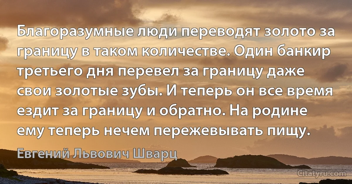 Благоразумные люди переводят золото за границу в таком количестве. Один банкир третьего дня перевел за границу даже свои золотые зубы. И теперь он все время ездит за границу и обратно. На родине ему теперь нечем пережевывать пищу. (Евгений Львович Шварц)