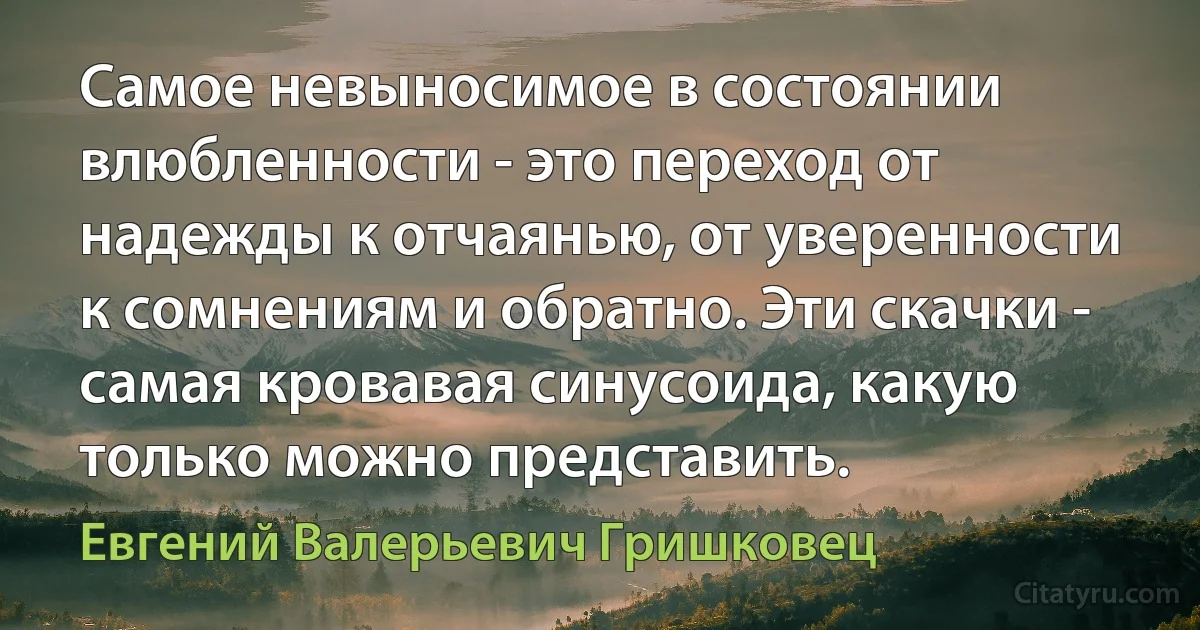 Самое невыносимое в состоянии влюбленности - это переход от надежды к отчаянью, от уверенности к сомнениям и обратно. Эти скачки - самая кровавая синусоида, какую только можно представить. (Евгений Валерьевич Гришковец)