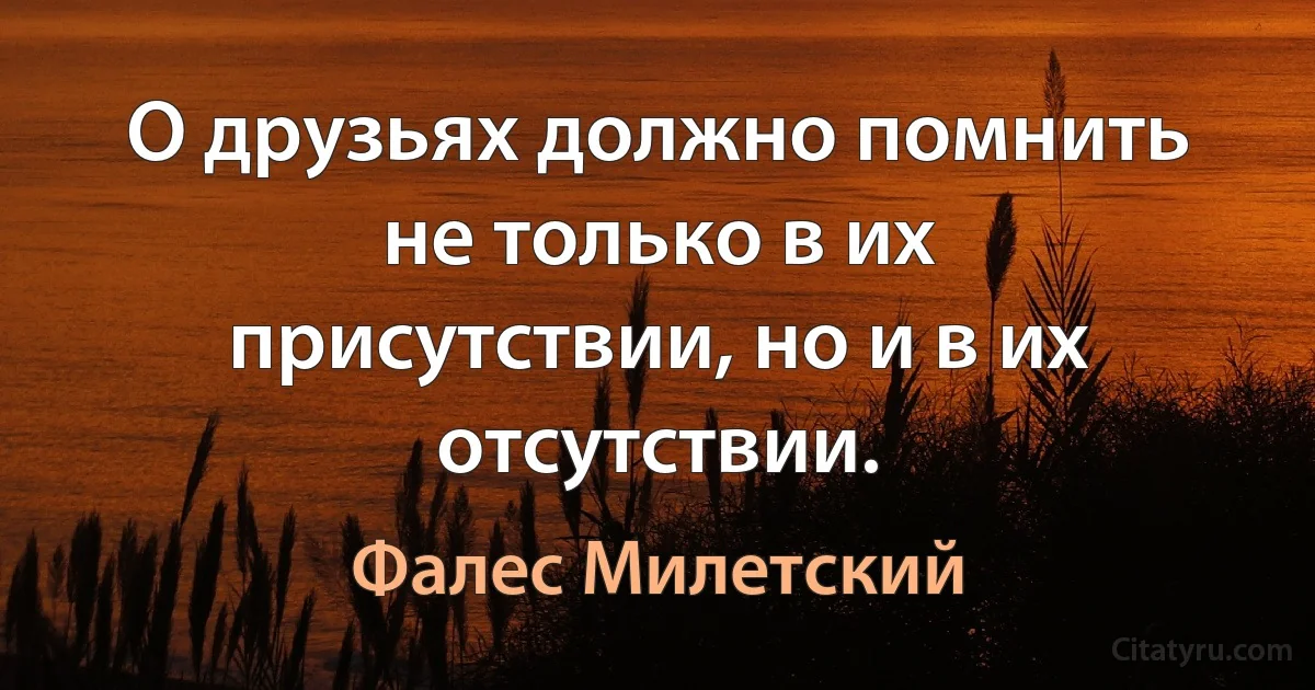 О друзьях должно помнить не только в их присутствии, но и в их отсутствии. (Фалес Милетский)