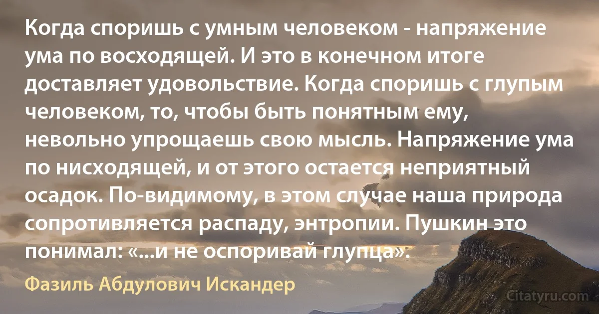 Когда споришь с умным человеком - напряжение ума по восходящей. И это в конечном итоге доставляет удовольствие. Когда споришь с глупым человеком, то, чтобы быть понятным ему, невольно упрощаешь свою мысль. Напряжение ума по нисходящей, и от этого остается неприятный осадок. По-видимому, в этом случае наша природа сопротивляется распаду, энтропии. Пушкин это понимал: «...и не оспоривай глупца». (Фазиль Абдулович Искандер)