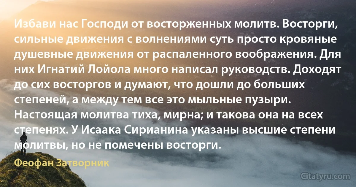 Избави нас Господи от восторженных молитв. Восторги, сильные движения с волнениями суть просто кровяные душевные движения от распаленного воображения. Для них Игнатий Лойола много написал руководств. Доходят до сих восторгов и думают, что дошли до больших степеней, а между тем все это мыльные пузыри. Настоящая молитва тиха, мирна; и такова она на всех степенях. У Исаака Сирианина указаны высшие степени молитвы, но не помечены восторги. (Феофан Затворник)