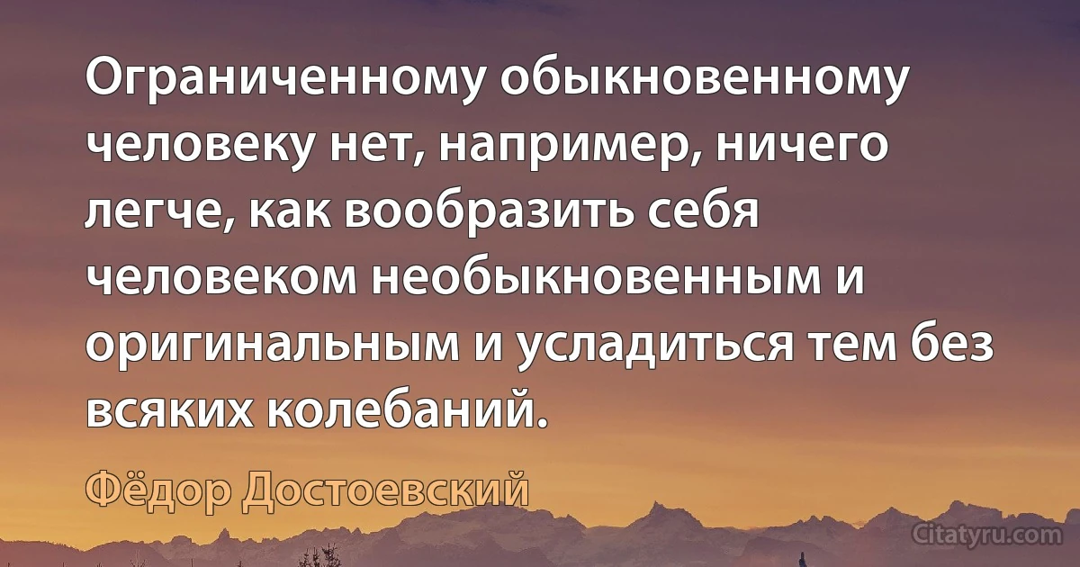 Ограниченному обыкновенному человеку нет, например, ничего легче, как вообразить себя человеком необыкновенным и оригинальным и усладиться тем без всяких колебаний. (Фёдор Достоевский)