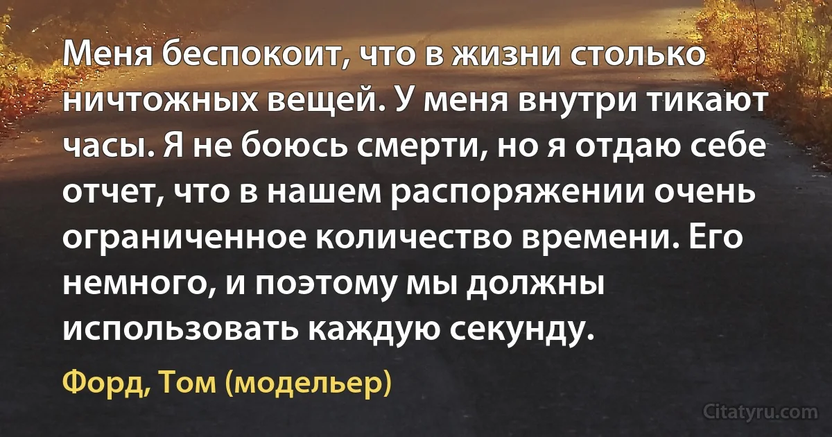 Меня беспокоит, что в жизни столько ничтожных вещей. У меня внутри тикают часы. Я не боюсь смерти, но я отдаю себе отчет, что в нашем распоряжении очень ограниченное количество времени. Его немного, и поэтому мы должны использовать каждую секунду. (Форд, Том (модельер))