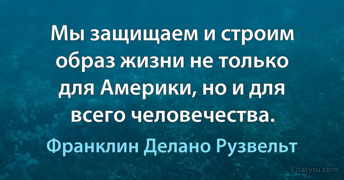 Мы защищаем и строим образ жизни не только для Америки, но и для всего человечества. (Франклин Делано Рузвельт)