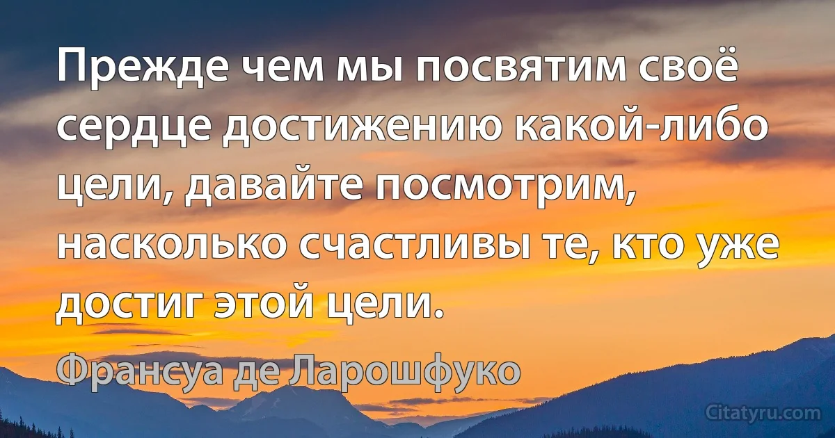 Прежде чем мы посвятим своё сердце достижению какой-либо цели, давайте посмотрим, насколько счастливы те, кто уже достиг этой цели. (Франсуа де Ларошфуко)