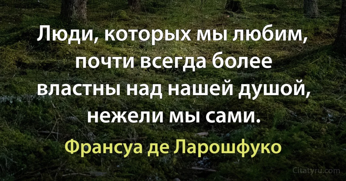 Люди, которых мы любим, почти всегда более властны над нашей душой, нежели мы сами. (Франсуа де Ларошфуко)