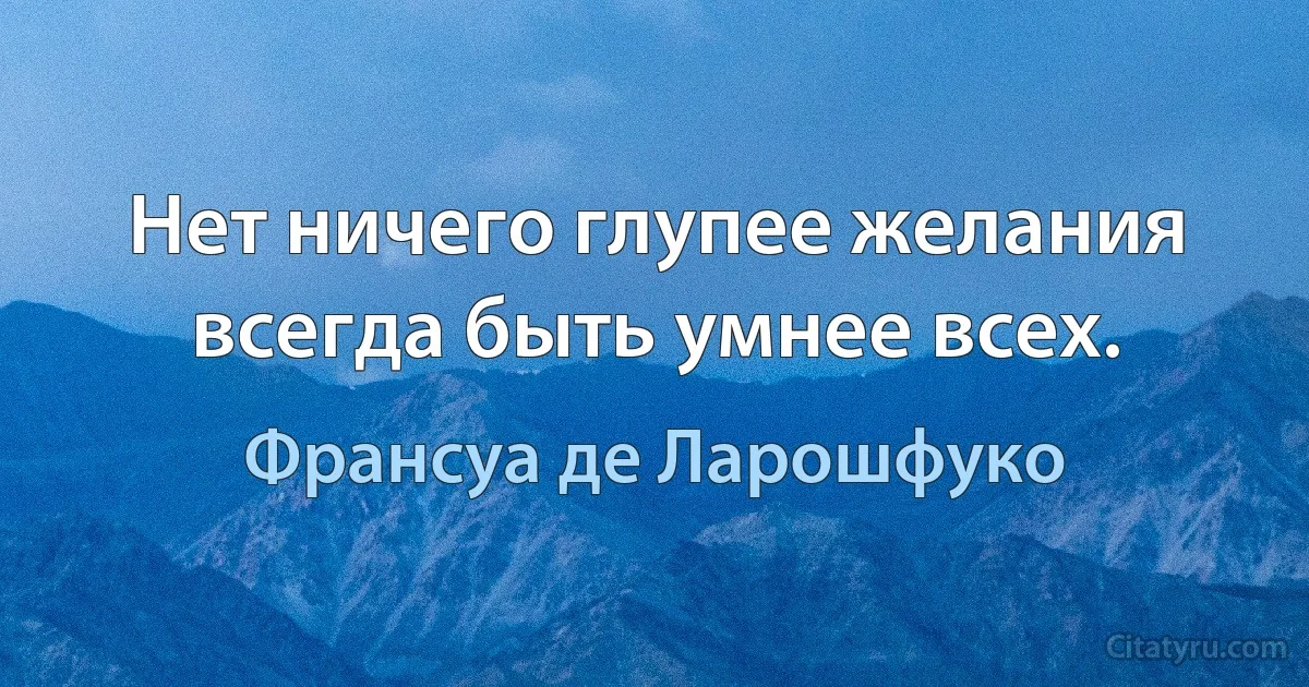 Нет ничего глупее желания всегда быть умнее всех. (Франсуа де Ларошфуко)