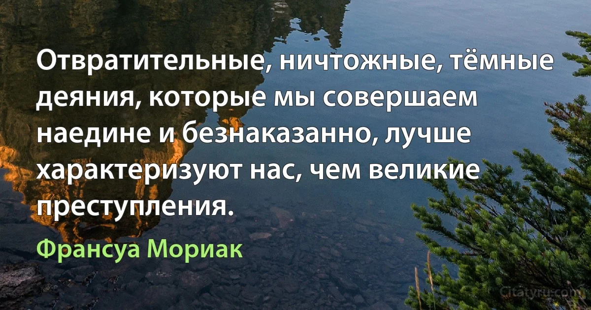 Отвратительные, ничтожные, тёмные деяния, которые мы совершаем наедине и безнаказанно, лучше характеризуют нас, чем великие преступления. (Франсуа Мориак)