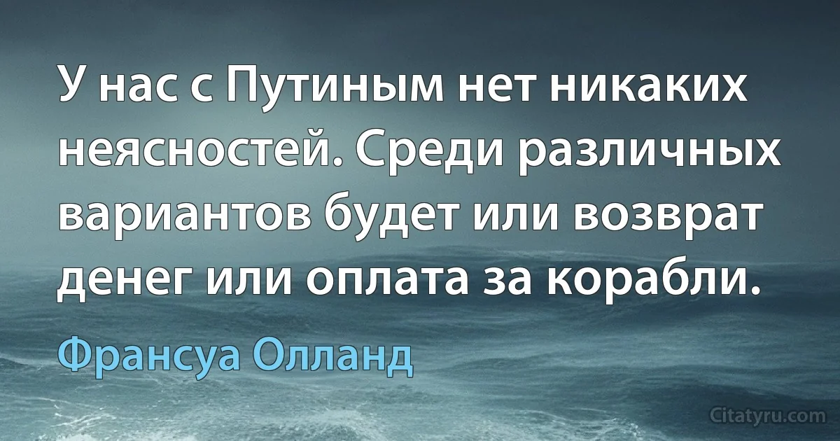 У нас с Путиным нет никаких неясностей. Среди различных вариантов будет или возврат денег или оплата за корабли. (Франсуа Олланд)