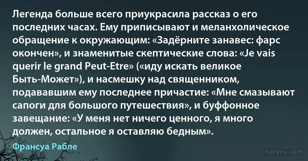 Легенда больше всего приукрасила рассказ о его последних часах. Ему приписывают и меланхолическое обращение к окружающим: «Задёрните занавес: фарс окончен», и знаменитые скептические слова: «Je vais querir le grand Peut-Etre» («иду искать великое Быть-Может»), и насмешку над священником, подававшим ему последнее причастие: «Мне смазывают сапоги для большого путешествия», и буффонное завещание: «У меня нет ничего ценного, я много должен, остальное я оставляю бедным». (Франсуа Рабле)