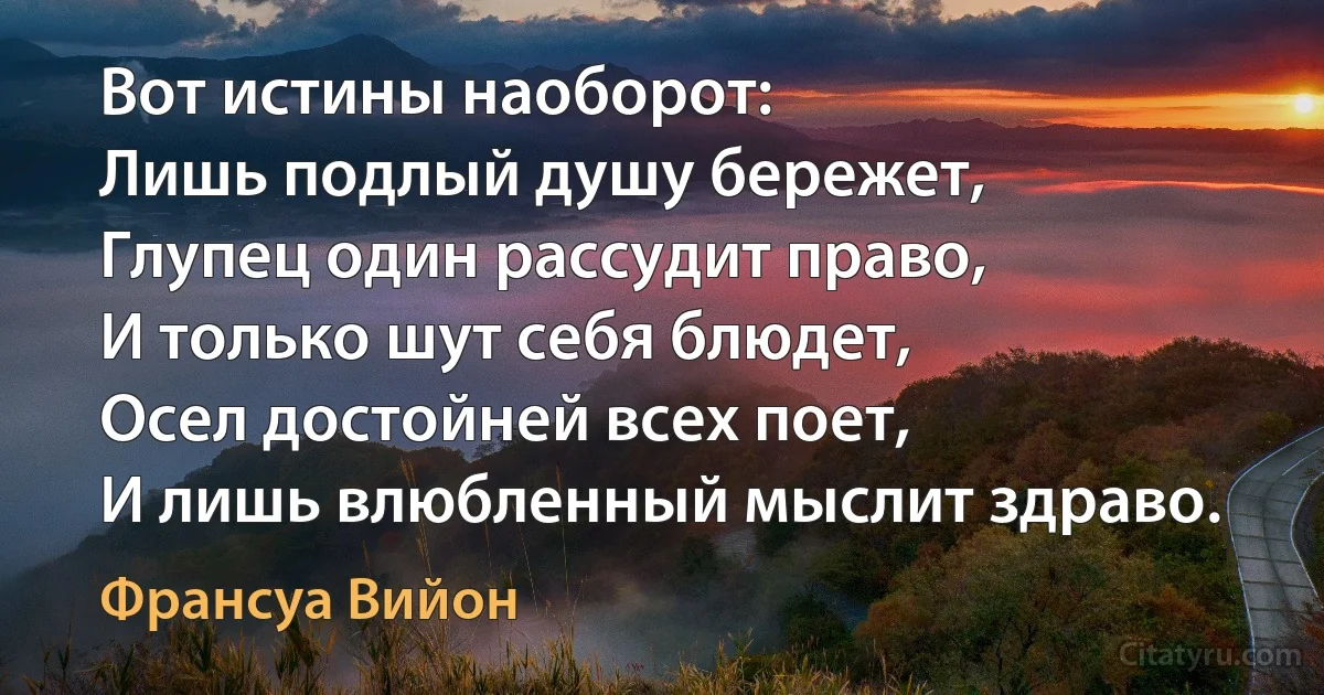 Вот истины наоборот:
Лишь подлый душу бережет,
Глупец один рассудит право,
И только шут себя блюдет,
Осел достойней всех поет,
И лишь влюбленный мыслит здраво. (Франсуа Вийон)