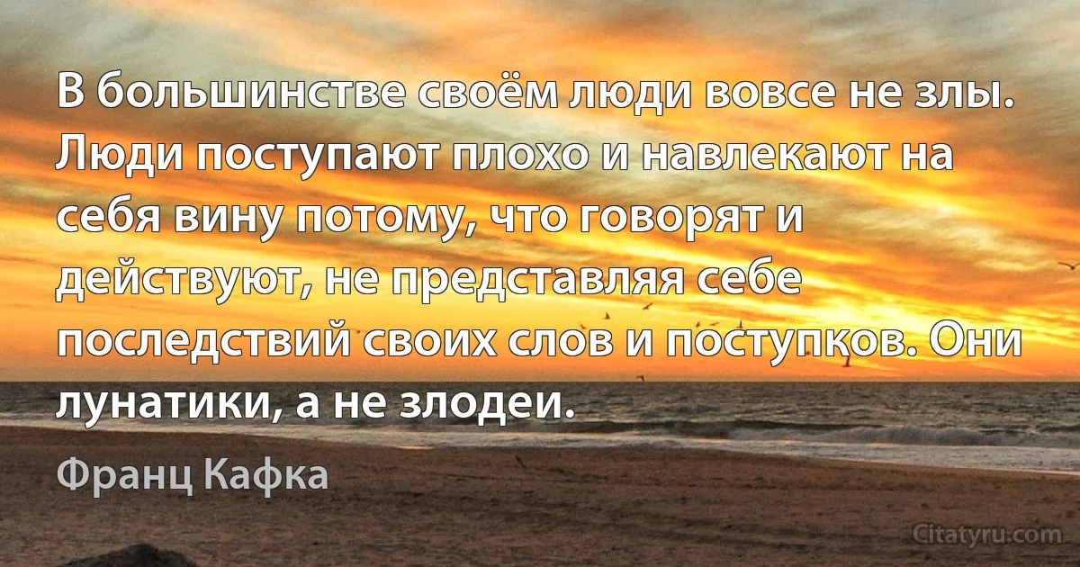 В большинстве своём люди вовсе не злы. Люди поступают плохо и навлекают на себя вину потому, что говорят и действуют, не представляя себе последствий своих слов и поступков. Они лунатики, а не злодеи. (Франц Кафка)