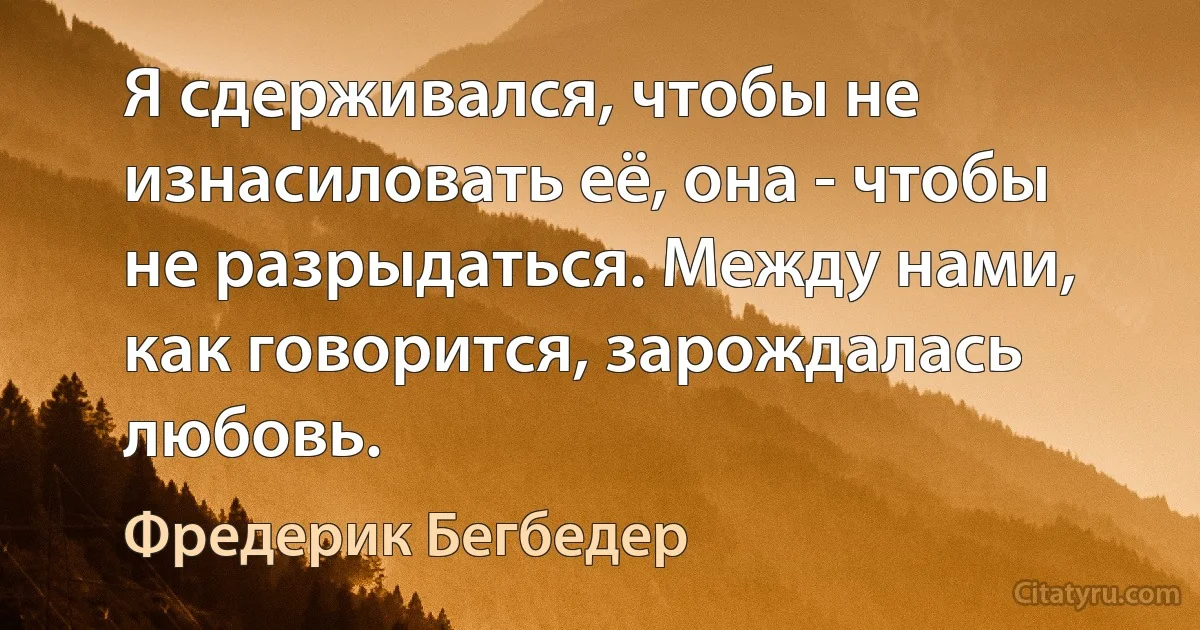 Я сдерживался, чтобы не изнасиловать её, она - чтобы не разрыдаться. Между нами, как говорится, зарождалась любовь. (Фредерик Бегбедер)