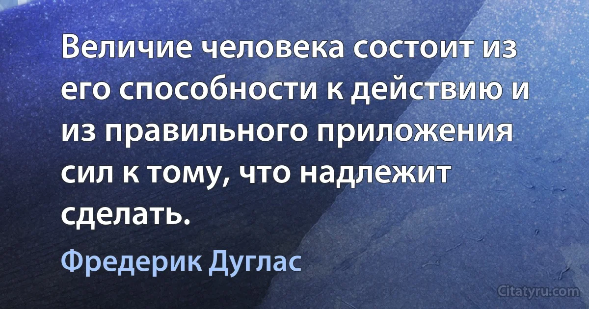 Величие человека состоит из его способности к действию и из правильного приложения сил к тому, что надлежит сделать. (Фредерик Дуглас)