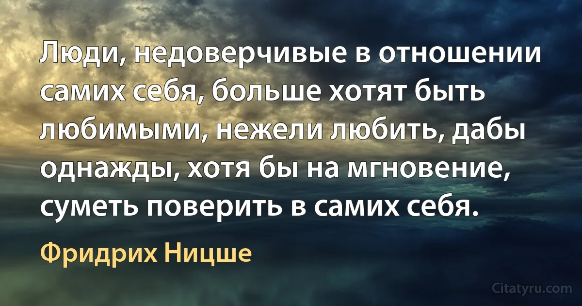 Люди, недоверчивые в отношении самих себя, больше хотят быть любимыми, нежели любить, дабы однажды, хотя бы на мгновение, суметь поверить в самих себя. (Фридрих Ницше)