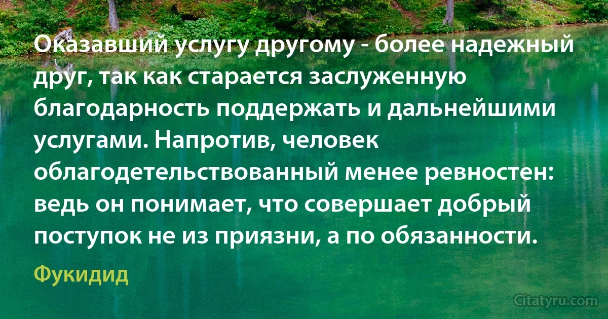 Оказавший услугу другому - более надежный друг, так как старается заслуженную благодарность поддержать и дальнейшими услугами. Напротив, человек облагодетельствованный менее ревностен: ведь он понимает, что совершает добрый поступок не из приязни, а по обязанности. (Фукидид)