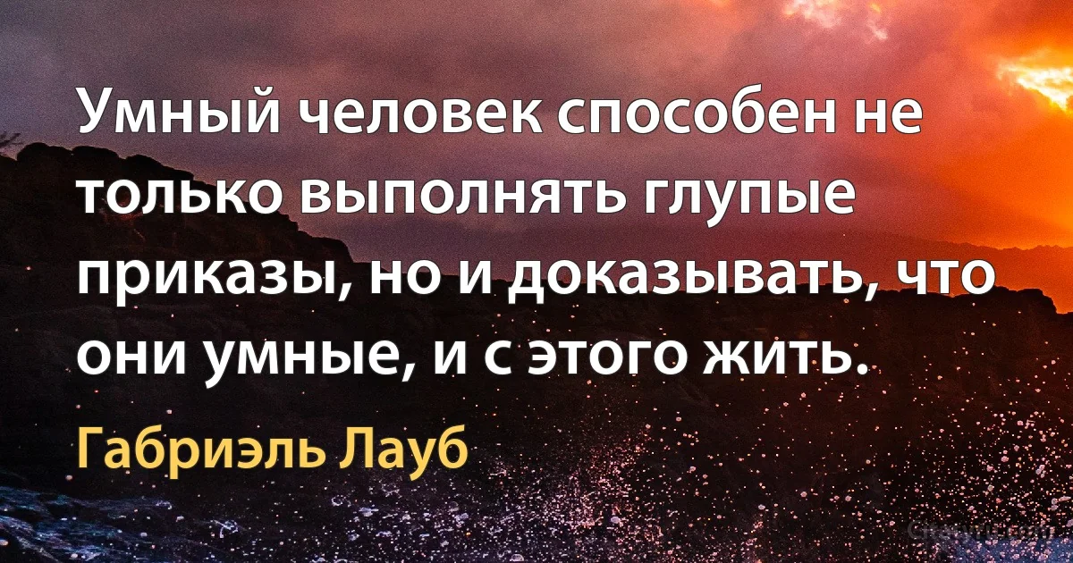 Умный человек способен не только выполнять глупые приказы, но и доказывать, что они умные, и с этого жить. (Габриэль Лауб)