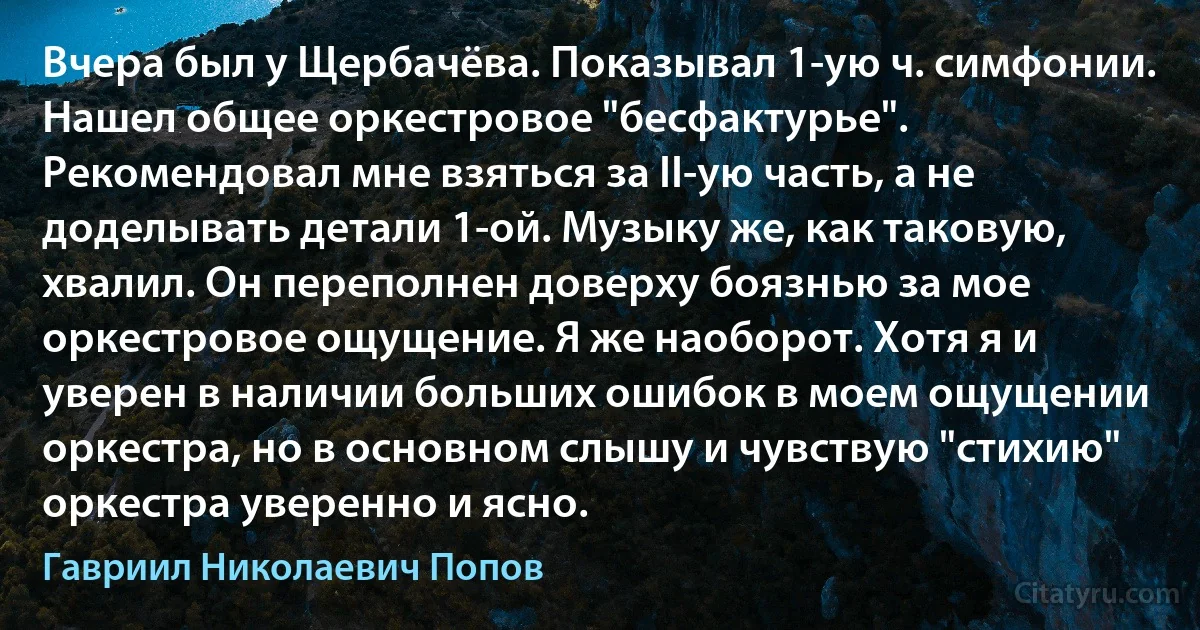 Вчера был у Щербачёва. Показывал 1-ую ч. симфонии. Нашел общее оркестровое "бесфактурье". Рекомендовал мне взяться за II-ую часть, а не доделывать детали 1-ой. Музыку же, как таковую, хвалил. Он переполнен доверху боязнью за мое оркестровое ощущение. Я же наоборот. Хотя я и уверен в наличии больших ошибок в моем ощущении оркестра, но в основном слышу и чувствую "стихию" оркестра уверенно и ясно. (Гавриил Николаевич Попов)