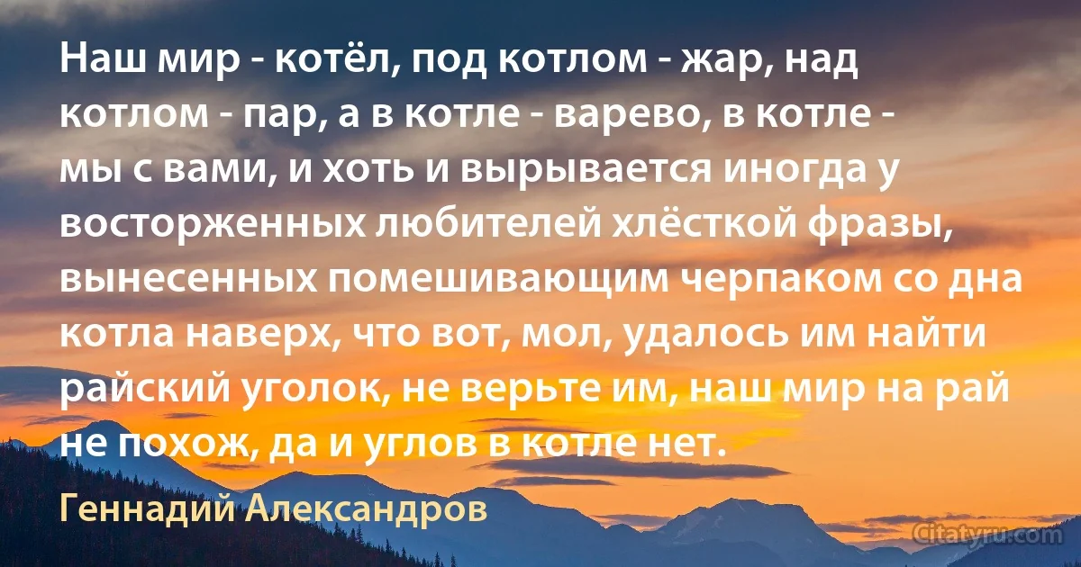 Наш мир - котёл, под котлом - жар, над котлом - пар, а в котле - варево, в котле - мы с вами, и хоть и вырывается иногда у восторженных любителей хлёсткой фразы, вынесенных помешивающим черпаком со дна котла наверх, что вот, мол, удалось им найти райский уголок, не верьте им, наш мир на рай не похож, да и углов в котле нет. (Геннадий Александров)