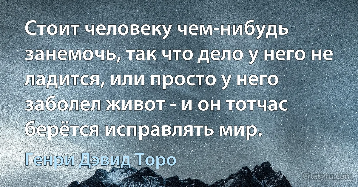 Стоит человеку чем-нибудь занемочь, так что дело у него не ладится, или просто у него заболел живот - и он тотчас берётся исправлять мир. (Генри Дэвид Торо)