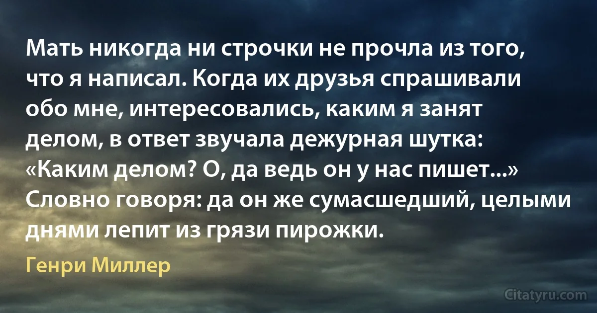 Мать никогда ни строчки не прочла из того, что я написал. Когда их друзья спрашивали обо мне, интересовались, каким я занят делом, в ответ звучала дежурная шутка: «Каким делом? О, да ведь он у нас пишет...» Словно говоря: да он же сумасшедший, целыми днями лепит из грязи пирожки. (Генри Миллер)