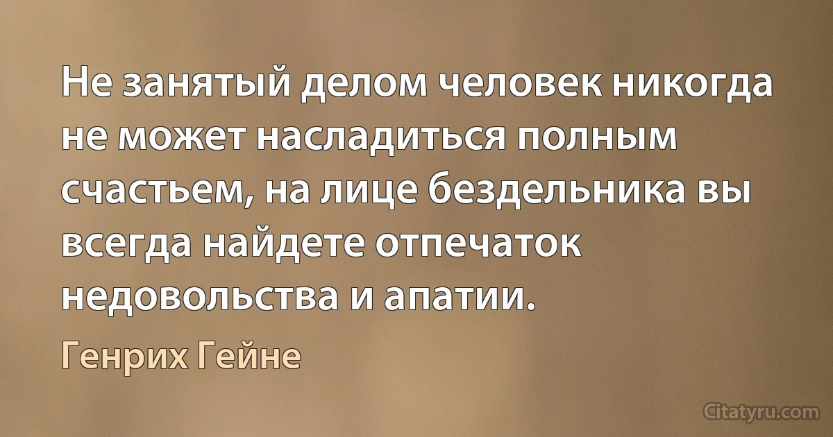 Не занятый делом человек никогда не может насладиться полным счастьем, на лице бездельника вы всегда найдете отпечаток недовольства и апатии. (Генрих Гейне)