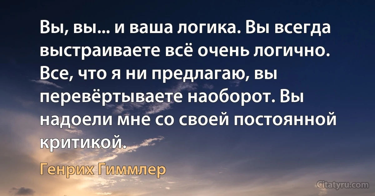 Вы, вы... и ваша логика. Вы всегда выстраиваете всё очень логично. Все, что я ни предлагаю, вы перевёртываете наоборот. Вы надоели мне со своей постоянной критикой. (Генрих Гиммлер)